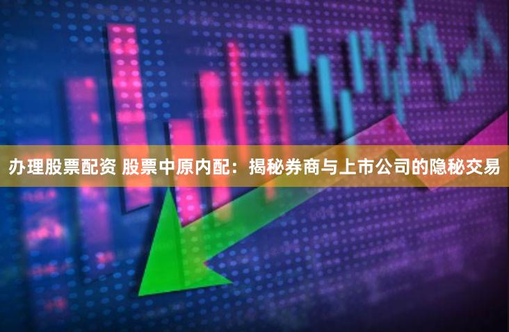 办理股票配资 股票中原内配：揭秘券商与上市公司的隐秘交易