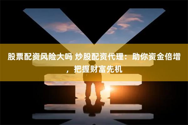 股票配资风险大吗 炒股配资代理：助你资金倍增，把握财富先机