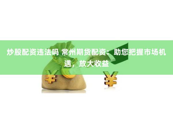 炒股配资违法吗 常州期货配资：助您把握市场机遇，放大收益